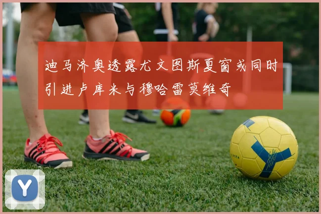迪马济奥透露尤文图斯夏窗或同时引进卢库米与穆哈雷莫维奇