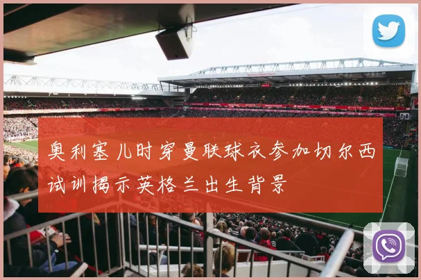 奥利塞儿时穿曼联球衣参加切尔西试训揭示英格兰出生背景