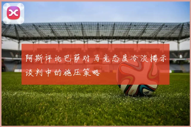 阿斯评论巴萨对马竞态度冷淡揭示谈判中的施压策略