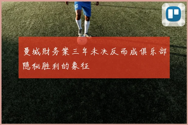 曼城财务案三年未决反而成俱乐部隐秘胜利的象征