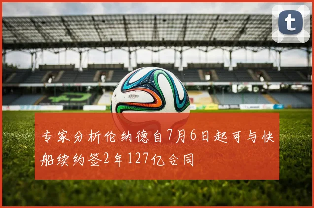 专家分析伦纳德自7月6日起可与快船续约签2年127亿合同