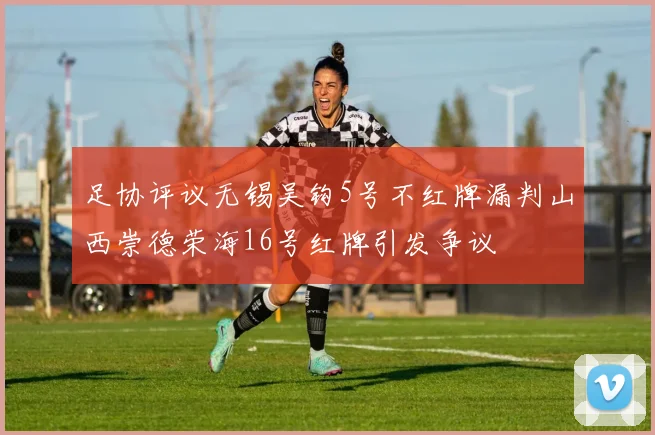 足协评议无锡吴钩5号不红牌漏判山西崇德荣海16号红牌引发争议