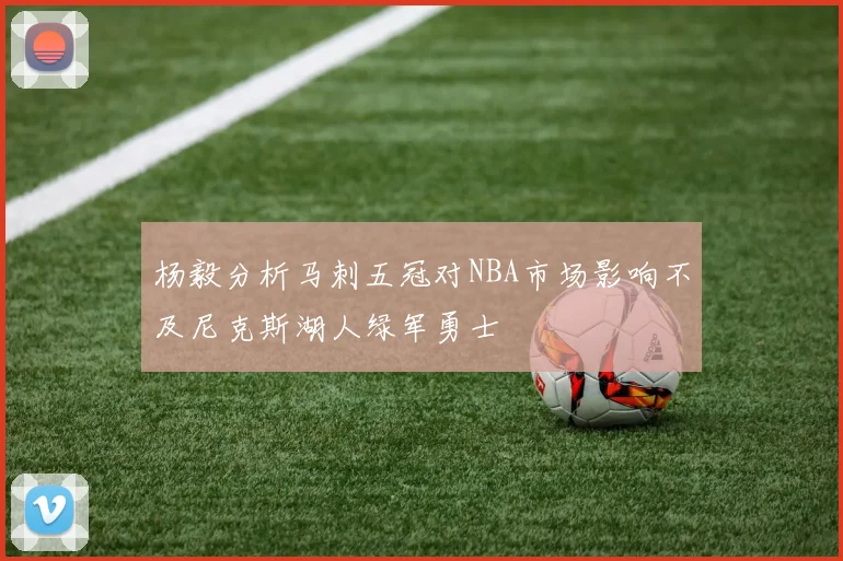 杨毅分析马刺五冠对NBA市场影响不及尼克斯湖人绿军勇士