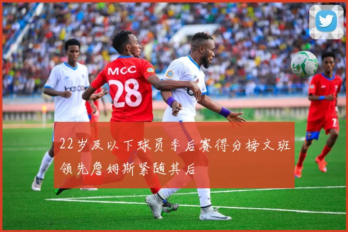 22岁及以下球员季后赛得分榜文班领先詹姆斯紧随其后