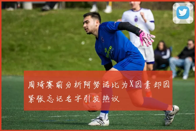 周琦赛前分析阿努诺比为X因素却因紧张忘记名字引发热议