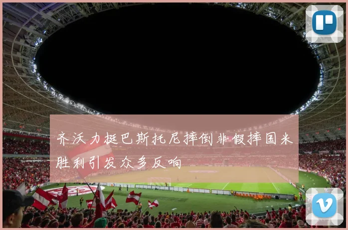 齐沃力挺巴斯托尼摔倒非假摔国米胜利引发众多反响