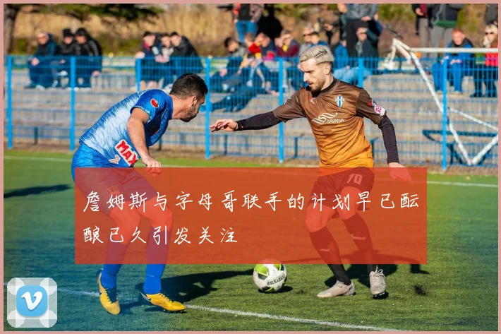 詹姆斯与字母哥联手的计划早已酝酿已久引发关注