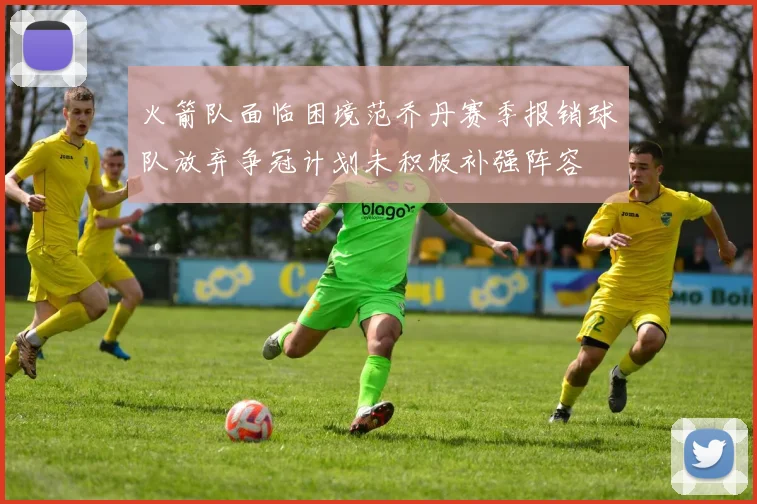 火箭队面临困境范乔丹赛季报销球队放弃争冠计划未积极补强阵容