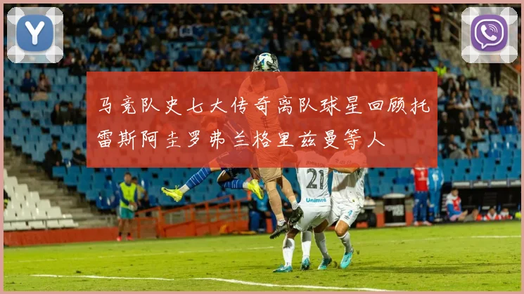 马竞队史七大传奇离队球星回顾托雷斯阿圭罗弗兰格里兹曼等人