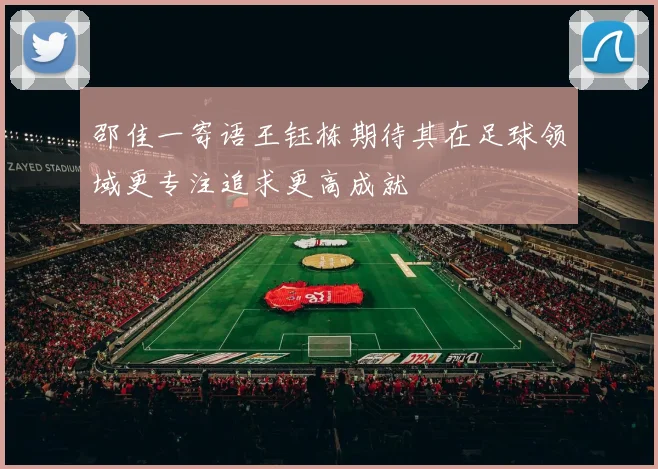 邵佳一寄语王钰栋期待其在足球领域更专注追求更高成就