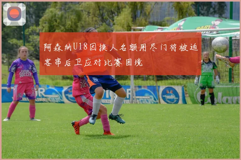 阿森纳U18因换人名额用尽门将被迫客串后卫应对比赛困境