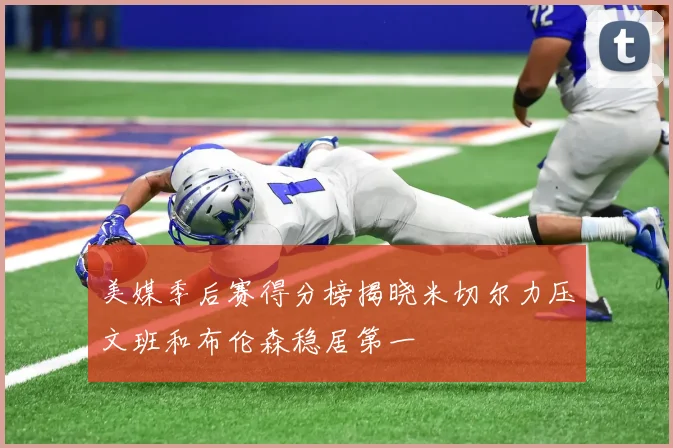 美媒季后赛得分榜揭晓米切尔力压文班和布伦森稳居第一