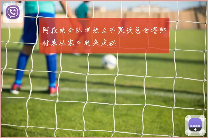 阿森纳全队训练后齐聚夜总会塔帅特意从家中赶来庆祝
