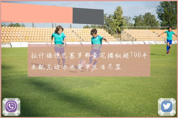 拉什福德巴塞罗那豪宅揭秘超700平米配无边泳池奢华生活尽显
