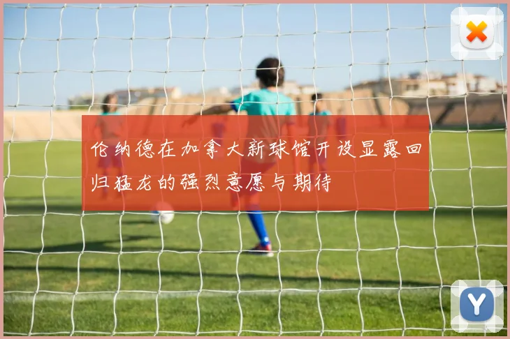 伦纳德在加拿大新球馆开设显露回归猛龙的强烈意愿与期待