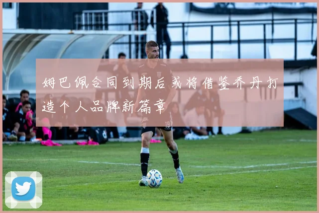 姆巴佩合同到期后或将借鉴乔丹打造个人品牌新篇章