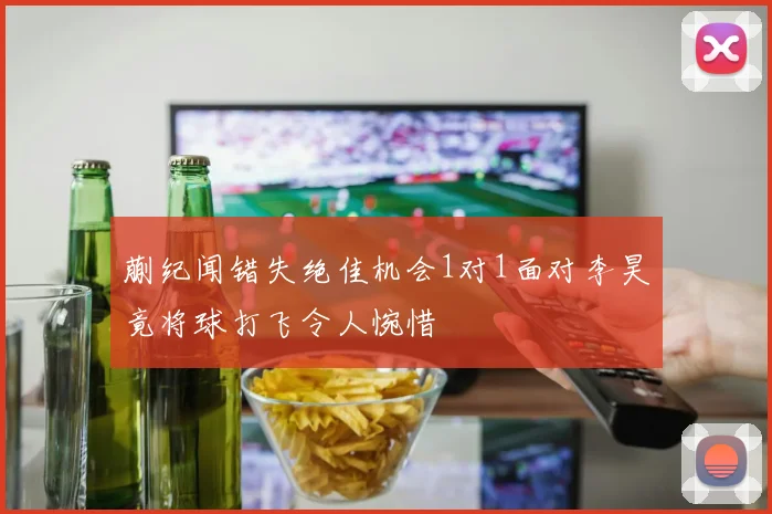 蒯纪闻错失绝佳机会1对1面对李昊竟将球打飞令人惋惜