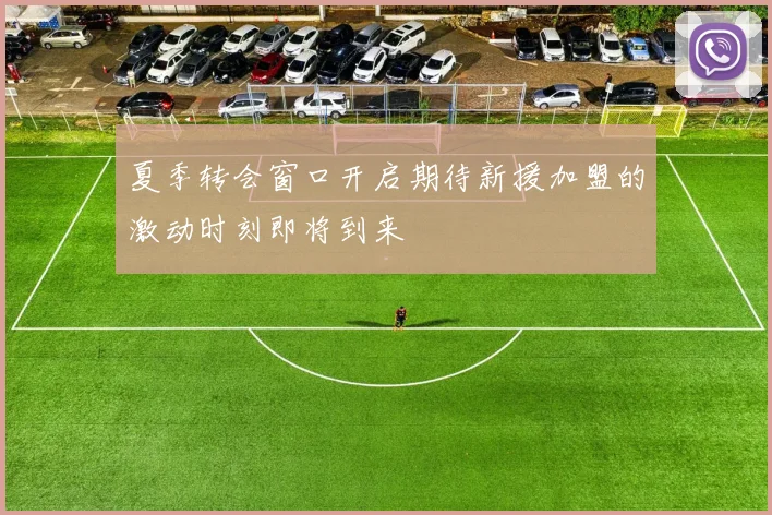夏季转会窗口开启期待新援加盟的激动时刻即将到来