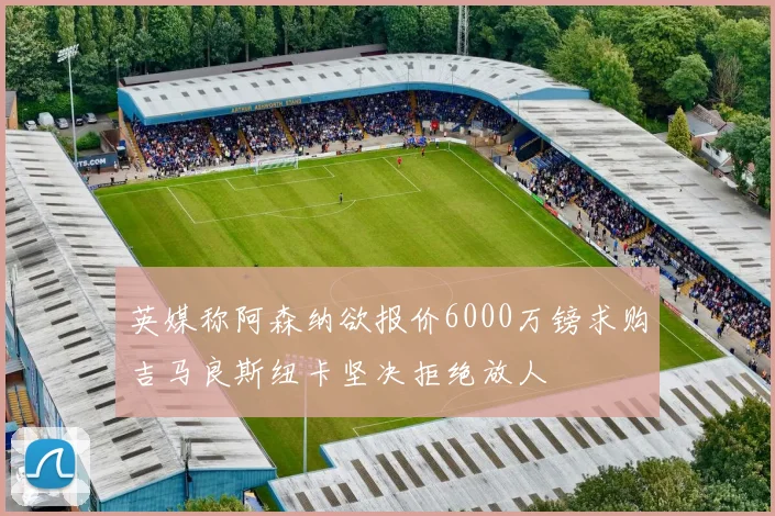 英媒称阿森纳欲报价6000万镑求购吉马良斯纽卡坚决拒绝放人