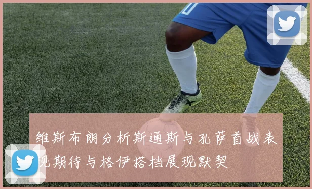 维斯布朗分析斯通斯与孔萨首战表现期待与格伊搭档展现默契