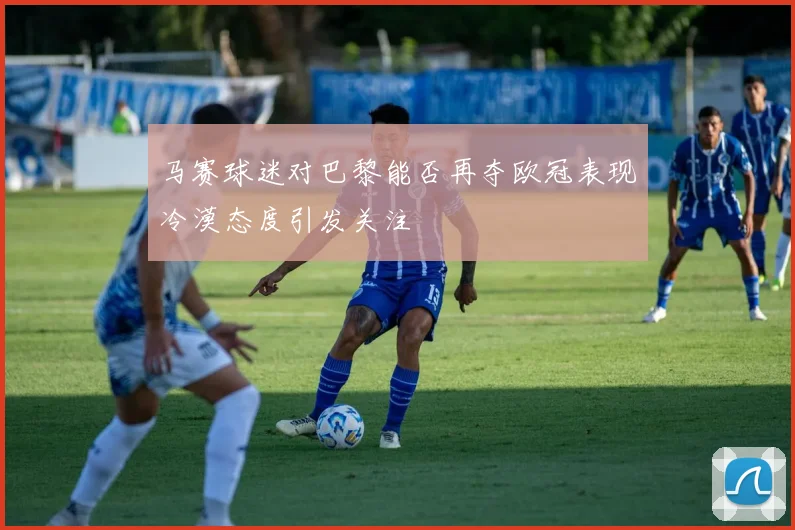 马赛球迷对巴黎能否再夺欧冠表现冷漠态度引发关注