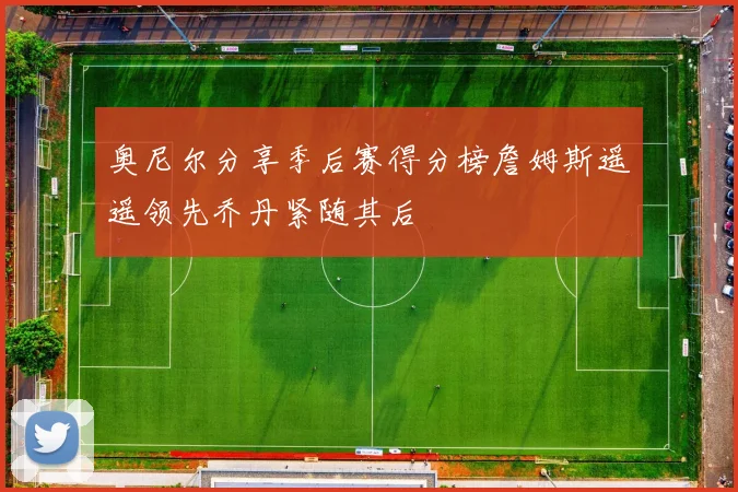 奥尼尔分享季后赛得分榜詹姆斯遥遥领先乔丹紧随其后